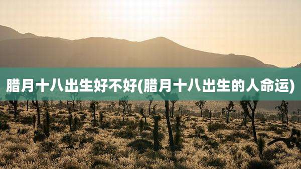 腊月十八出生好不好(腊月十八出生的人命运)