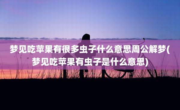 梦见吃苹果有很多虫子什么意思周公解梦(梦见吃苹果有虫子是什么意思)