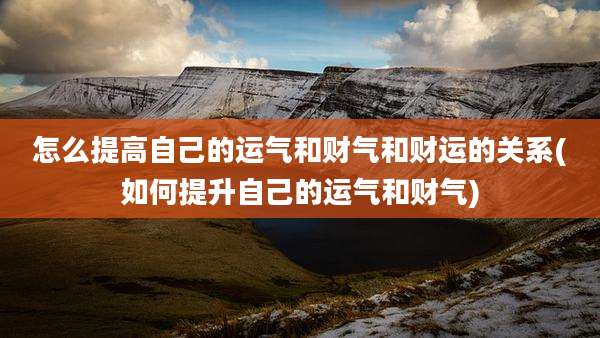 怎么提高自己的运气和财气和财运的关系(如何提升自己的运气和财气)