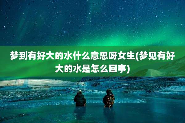 梦到有好大的水什么意思呀女生(梦见有好大的水是怎么回事)