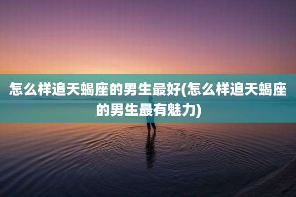 怎么样追天蝎座的男生最好(怎么样追天蝎座的男生最有魅力)