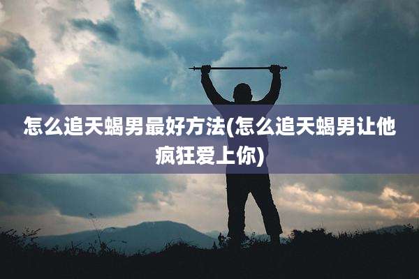 怎么追天蝎男最好方法(怎么追天蝎男让他疯狂爱上你)