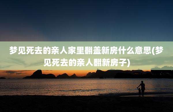 梦见死去的亲人家里翻盖新房什么意思(梦见死去的亲人翻新房子)