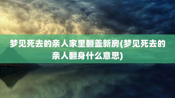 梦见死去的亲人家里翻盖新房(梦见死去的亲人翻身什么意思)