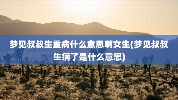 梦见叔叔生重病什么意思啊女生(梦见叔叔生病了是什么意思)