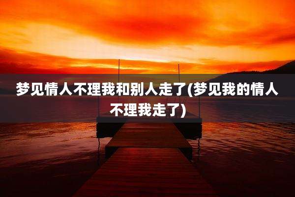 梦见情人不理我和别人走了(梦见我的情人不理我走了)