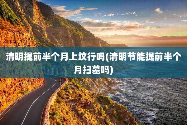 清明提前半个月上坟行吗(清明节能提前半个月扫墓吗)