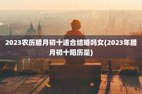 2023农历腊月初十适合结婚吗女(2023年腊月初十阳历是)