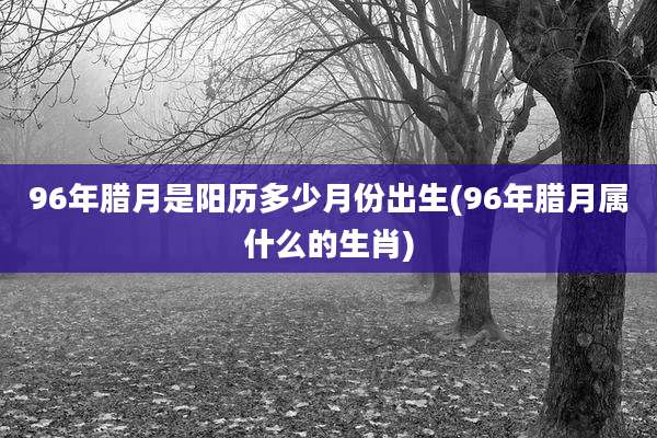 96年腊月是阳历多少月份出生(96年腊月属什么的生肖)