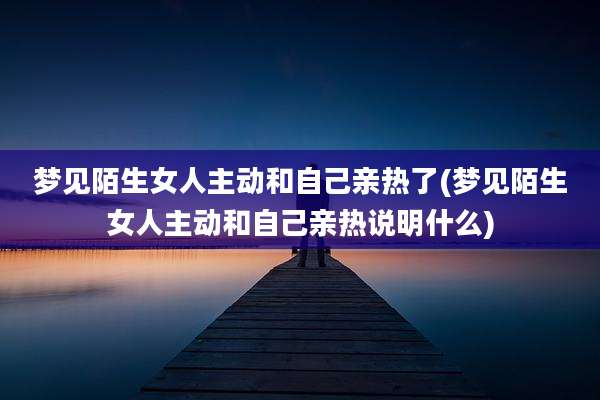 梦见陌生女人主动和自己亲热了(梦见陌生女人主动和自己亲热说明什么)