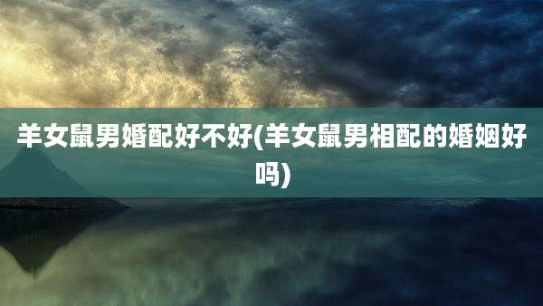 羊女鼠男婚配好不好(羊女鼠男相配的婚姻好吗)