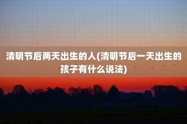 清明节后两天出生的人(清明节后一天出生的孩子有什么说法)