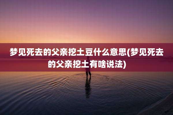 梦见死去的父亲挖土豆什么意思(梦见死去的父亲挖土有啥说法)