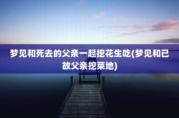 梦见和死去的父亲一起挖花生吃(梦见和已故父亲挖菜地)