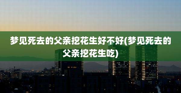 梦见死去的父亲挖花生好不好(梦见死去的父亲挖花生吃)