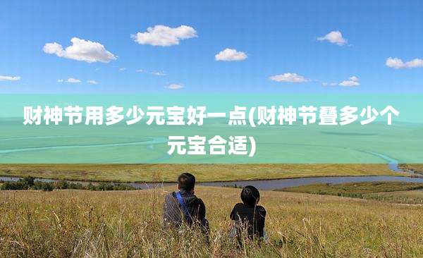 财神节用多少元宝好一点(财神节叠多少个元宝合适)