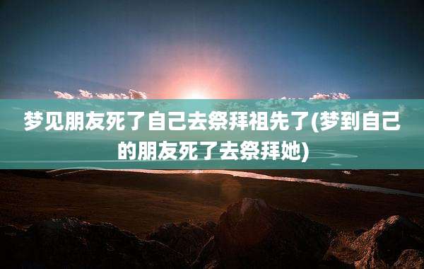 梦见朋友死了自己去祭拜祖先了(梦到自己的朋友死了去祭拜她)