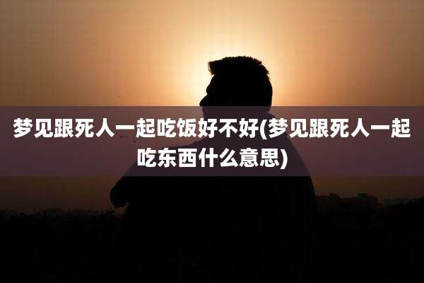 梦见跟死人一起吃饭好不好(梦见跟死人一起吃东西什么意思)