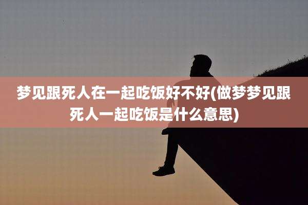 梦见跟死人在一起吃饭好不好(做梦梦见跟死人一起吃饭是什么意思)