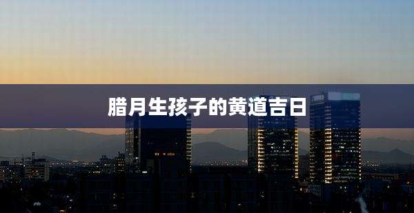 腊月生孩子的黄道吉日