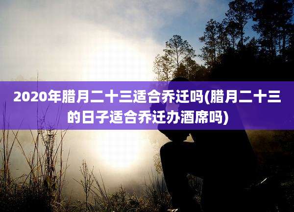 2020年腊月二十三适合乔迁吗(腊月二十三的日子适合乔迁办酒席吗)