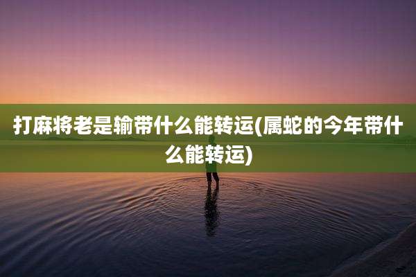 打麻将老是输带什么能转运(属蛇的今年带什么能转运)
