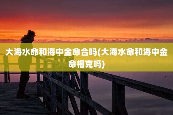 大海水命和海中金命合吗(大海水命和海中金命相克吗)