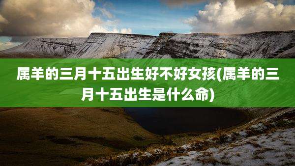 属羊的三月十五出生好不好女孩(属羊的三月十五出生是什么命)