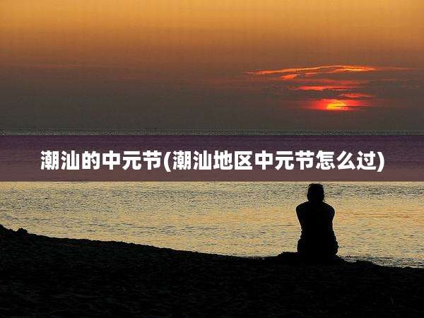 潮汕的中元节(潮汕地区中元节怎么过)