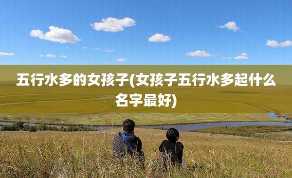 五行水多的女孩子(女孩子五行水多起什么名字最好)