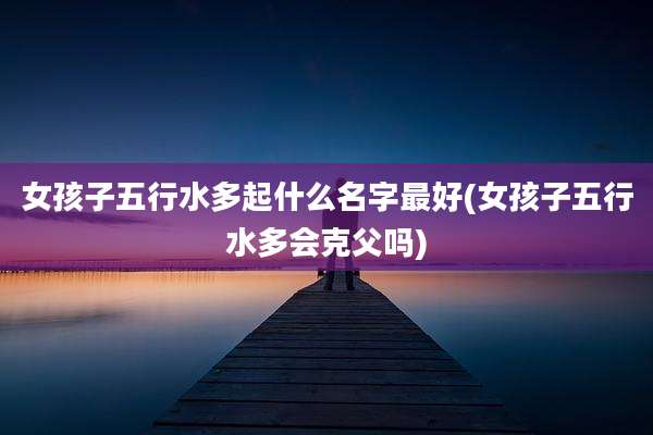 女孩子五行水多起什么名字最好(女孩子五行水多会克父吗)