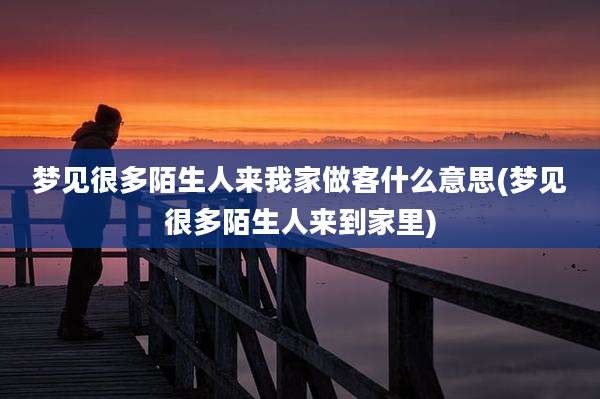 梦见很多陌生人来我家做客什么意思(梦见很多陌生人来到家里)