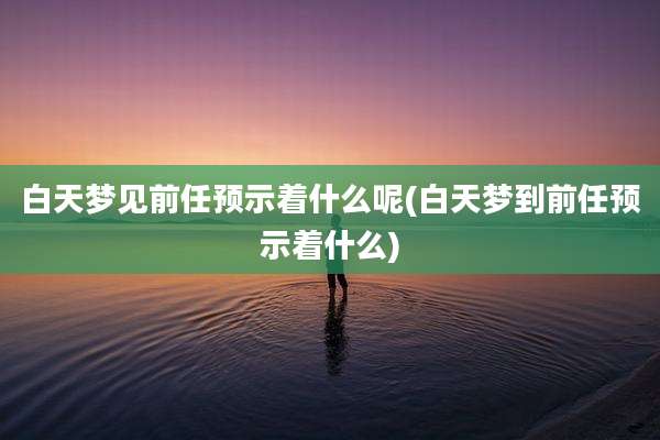 白天梦见前任预示着什么呢(白天梦到前任预示着什么)