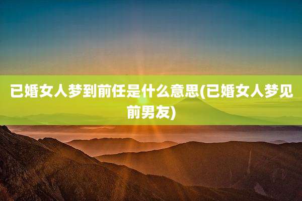 已婚女人梦到前任是什么意思(已婚女人梦见前男友)