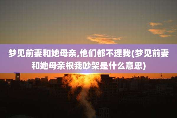 梦见前妻和她母亲,他们都不理我(梦见前妻和她母亲根我吵架是什么意思)