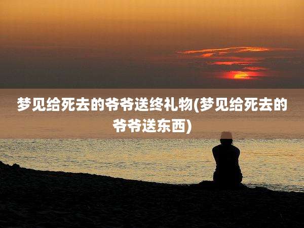 梦见给死去的爷爷送终礼物(梦见给死去的爷爷送东西)