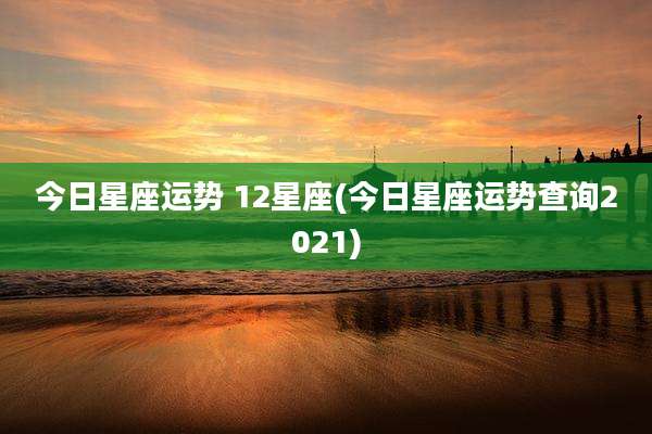 今日星座运势 12星座(今日星座运势查询2021)