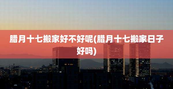 腊月十七搬家好不好呢(腊月十七搬家日子好吗)