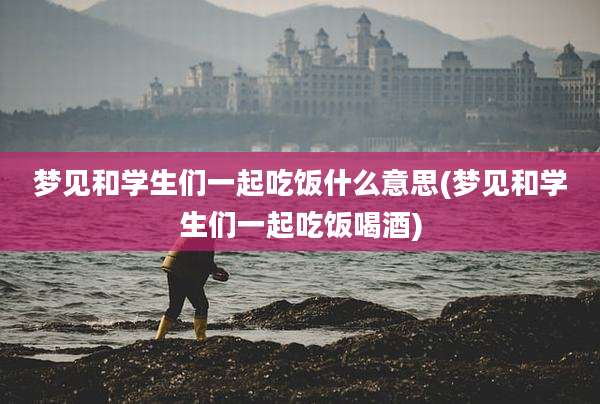 梦见和学生们一起吃饭什么意思(梦见和学生们一起吃饭喝酒)