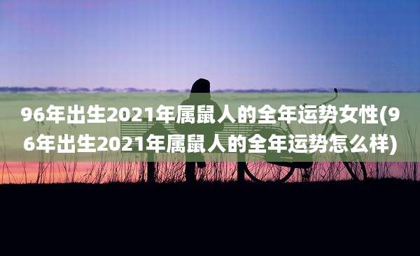 96年出生2021年属鼠人的全年运势女性(96年出生2021年属鼠人的全年运势怎么样)