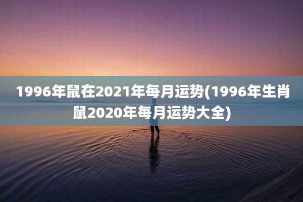 1996年鼠在2021年每月运势(1996年生肖鼠2020年每月运势大全)