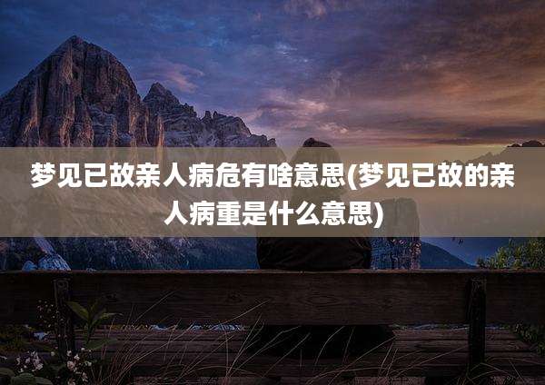 梦见已故亲人病危有啥意思(梦见已故的亲人病重是什么意思)