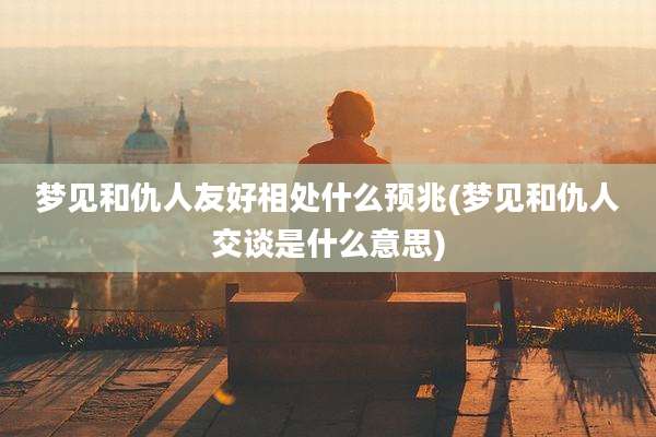梦见和仇人友好相处什么预兆(梦见和仇人交谈是什么意思)