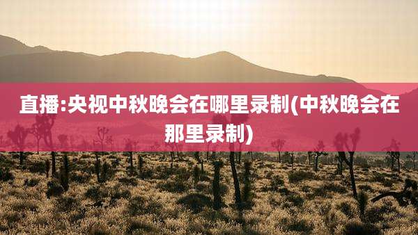 直播:央视中秋晚会在哪里录制(中秋晚会在那里录制)