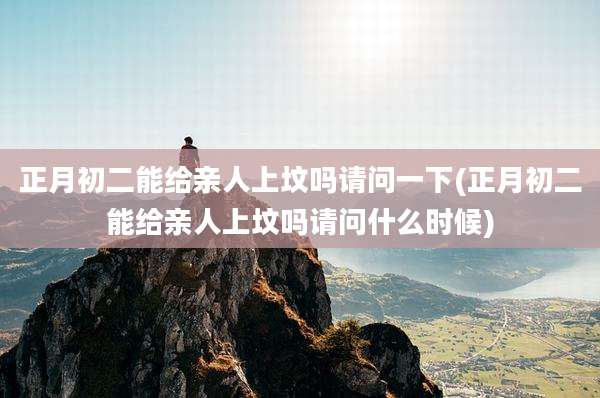 正月初二能给亲人上坟吗请问一下(正月初二能给亲人上坟吗请问什么时候)