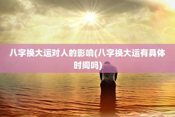 八字换大运对人的影响(八字换大运有具体时间吗)