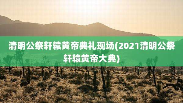 清明公祭轩辕黄帝典礼现场(2021清明公祭轩辕黄帝大典)