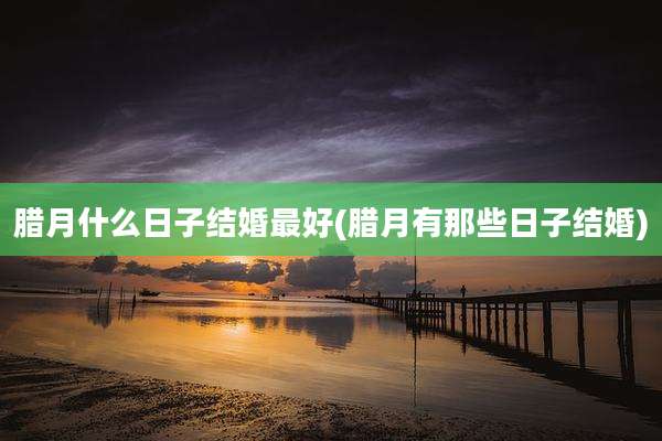 腊月什么日子结婚最好(腊月有那些日子结婚)