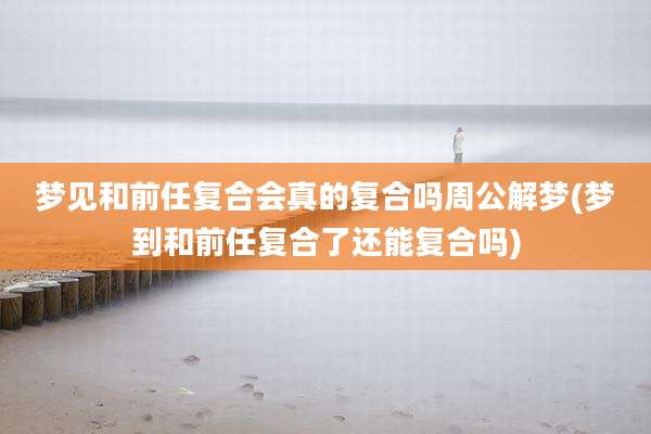 梦见和前任复合会真的复合吗周公解梦(梦到和前任复合了还能复合吗)