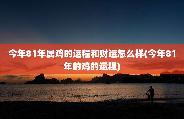 今年81年属鸡的运程和财运怎么样(今年81年的鸡的运程)